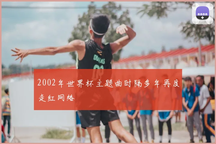 2002年世界杯主题曲时隔多年再度走红网络
