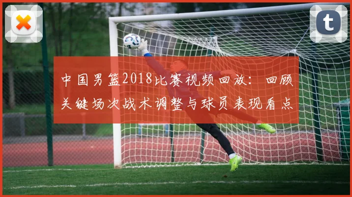 中国男篮2018比赛视频回放：回顾关键场次战术调整与球员表现看点