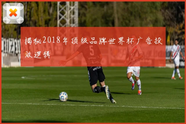 揭秘2018年顶级品牌世界杯广告投放逻辑