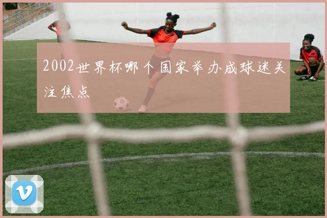 2002世界杯哪个国家举办成球迷关注焦点