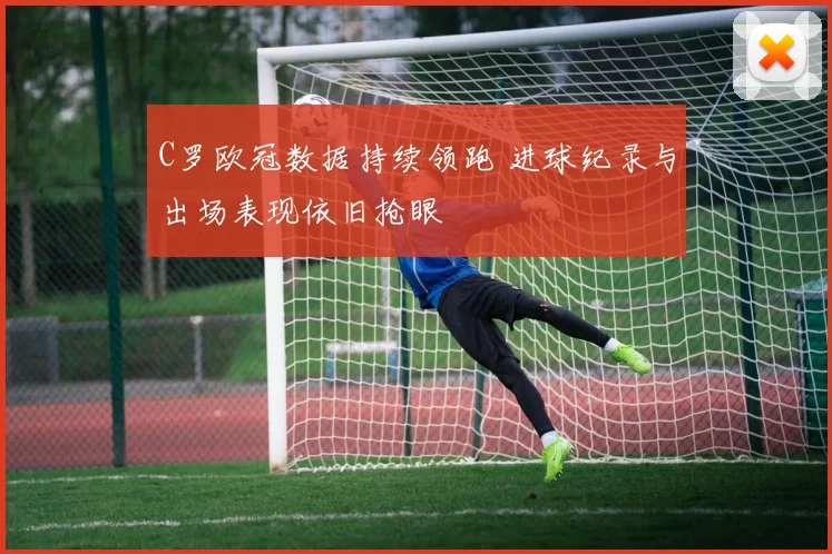 C罗欧冠数据持续领跑 进球纪录与出场表现依旧抢眼