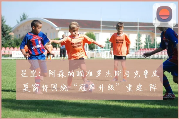 星空：阿森纳瞄准罗杰斯与克鲁皮 夏窗将围绕“冠军升级”重建_阵容_中场_目标