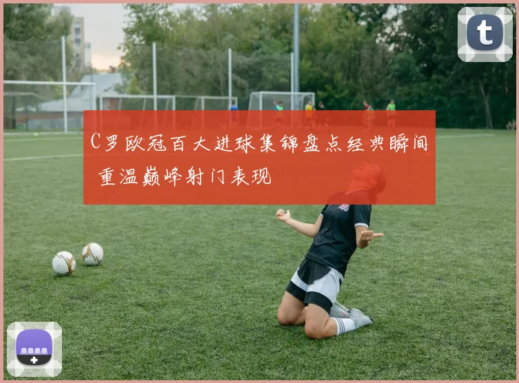 C罗欧冠百大进球集锦盘点经典瞬间 重温巅峰射门表现