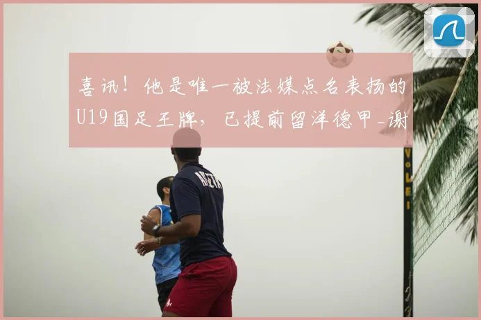 喜讯!他是唯一被法媒点名表扬的U19国足王牌,已提前留洋德甲_谢初筠_斯图加特队_法国