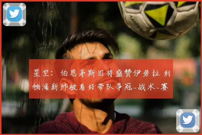 星空：伯恩茅斯旧将盛赞伊劳拉 利物浦新帅被看好带队争冠_战术_赛季_布鲁克斯