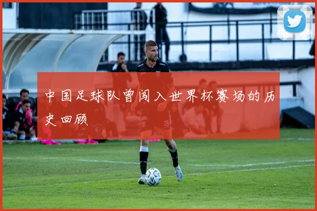 中国足球队曾闯入世界杯赛场的历史回顾