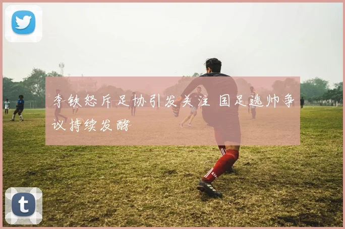 李铁怒斥足协引发关注 国足选帅争议持续发酵