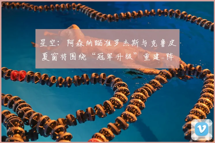 星空:阿森纳瞄准罗杰斯与克鲁皮 夏窗将围绕“冠军升级”重建_阵容_中场_目标