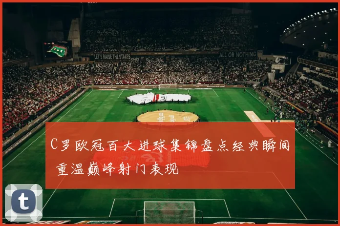 C罗欧冠百大进球集锦盘点经典瞬间 重温巅峰射门表现