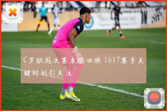 C罗欧冠决赛表现回顾 1617赛季关键时刻引关注